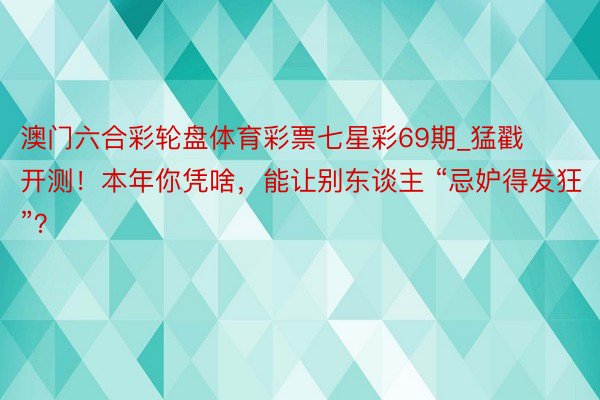 澳门六合彩轮盘体育彩票七星彩69期_猛戳开测!本年你凭啥,能让别东谈主 “忌妒得发狂”?