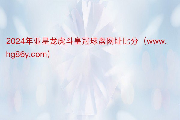 2024年亚星龙虎斗皇冠球盘网址比分(www.hg86y.com)