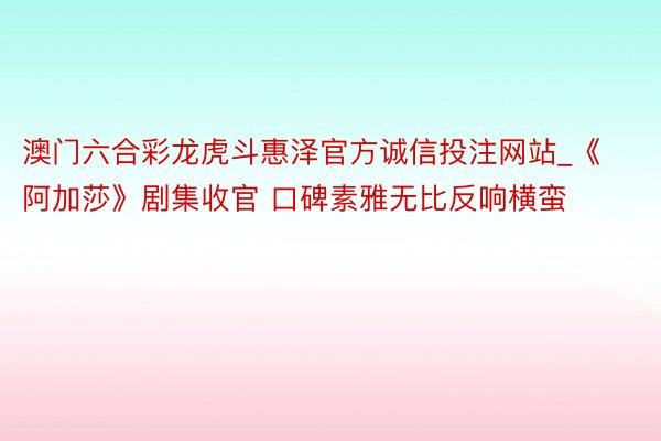澳门六合彩龙虎斗惠泽官方诚信投注网站_《阿加莎》剧集收官 口碑素雅无比反响横蛮
