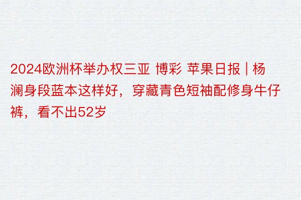 2024欧洲杯举办权三亚 博彩 苹果日报 | 杨澜身段蓝本这样好，穿藏青色短袖配修身牛仔裤，看不出52岁