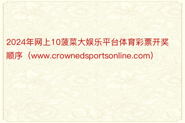 2024年网上10菠菜大娱乐平台体育彩票开奖顺序（www.crownedsportsonline.com）